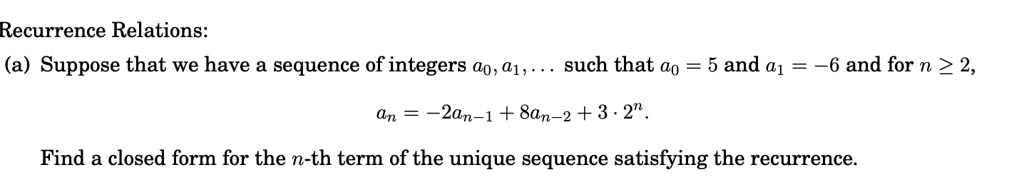 Recurrence Relations:
(a) Suppose that we have a sequence of integers a0, a1, . . . such that a0 = 5 and a1 = ?6 and for n ? 2,
an = ?2an?1 + 8an?2 + 3 · 2n.
Find a closed form for the n-th term of the unique sequence satisfying the recurrence.
