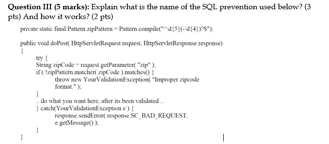 Question III (5 marks): Explain what is the name of the SQL prevention used below? (3 pts) And how it works? (2 pts)
private static final Pattern zipPattern = Pattern.compile("^5̣(-4̣)?");
public void doPost(HttpServletRequest request, HttpServletResponse response)

try 
String zipCode = request.getParameter("zip");
if (!zipPattern.matcher(zipCode).matches()) 
throw new YourValidationException("Improper zipcode format.");

// do what you want here, after its been validated..
 catch(YourValidationException e) 
response.sendError(response.SCBADREQUEST, e.getMessage());