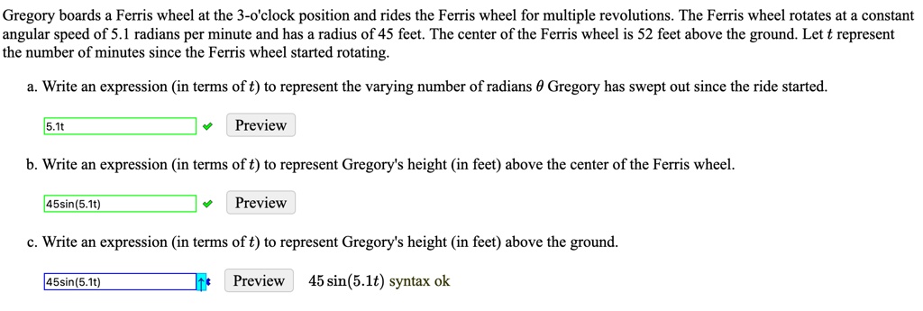Gregory boards a Ferris wheel at the 3-o'clock position and rides the Ferris wheel for multiple revolutions. The Ferris wheel rotates at a constant angular speed of 5.1 radians per minute and has a radius of 45 feet. The center of the Ferris wheel is 52 feet above the ground. Let t represent the number of minutes since the Ferris wheel started rotating.

a. Write an expression (in terms of t) to represent the varying number of radians ? Gregory has swept out since the ride started.

b. Write an expression (in terms of t) to represent Gregory's height (in feet) above the center of the Ferris wheel.

c. Write an expression (in terms of t) to represent Gregory's height (in feet) above the ground.