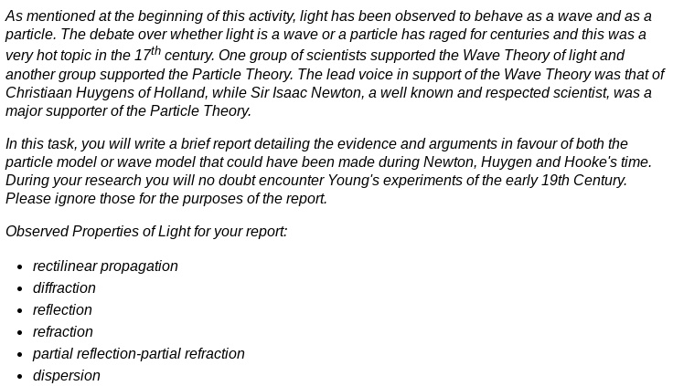 As mentioned at the beginning of this activity, light has been observed to behave as a wave and as a particle. The debate over whether light is a wave or a particle has raged for centuries and this was a very hot topic in the 17th century. One group of scientists supported the Wave Theory of light and another group supported the Particle Theory. The lead voice in support of the Wave Theory was that of Christiaan Huygens of Holland, while Sir Isaac Newton, a well known and respected scientist, was a major supporter of the Particle Theory.

In this task, you will write a brief report detailing the evidence and arguments in favour of both the particle model or wave model that could have been made during Newton, Huygen and Hooke's time. During your research you will no doubt encounter Young's experiments of the early 19th Century. Please ignore those for the purposes of the report.

Observed Properties of Light for your report:

• rectilinear propagation
• diffraction
• reflection
• refraction
• partial reflection-partial refraction
• dispersion