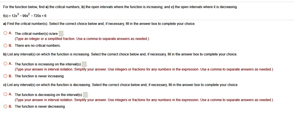 For the function below, find a) the critical numbers; b) the open intervals where the function is increasing; and c) the open intervals where it is decreasing.
f(x) = 12x³-99x²-720x+6
a) Find the critical number(s). Select the correct choice below and, if necessary, fill in the answer box to complete your choice.
A. The critical number(s) is/are 
(Type an integer or a simplified fraction. Use a comma to separate answers as needed.)
B. There are no critical numbers.
b) List any interval(s) on which the function is increasing. Select the correct choice below and, if necessary, fill in the answer box to complete your choice.
A. The function is increasing on the interval(s)
(Type your answer in interval notation. Simplify your answer. Use integers or fractions for any numbers in the expression. Use a comma to separate answers as needed.)
B. The function is never increasing.
c) List any interval(s) on which the function is decreasing. Select the correct choice below and, if necessary, fill in the answer box to complete your choice.
A. The function is decreasing on the interval(s)
(Type your answer in interval notation. Simplify your answer. Use integers or fractions for any numbers in the expression. Use a comma to separate answers as needed.)
B. The function is never decreasing.