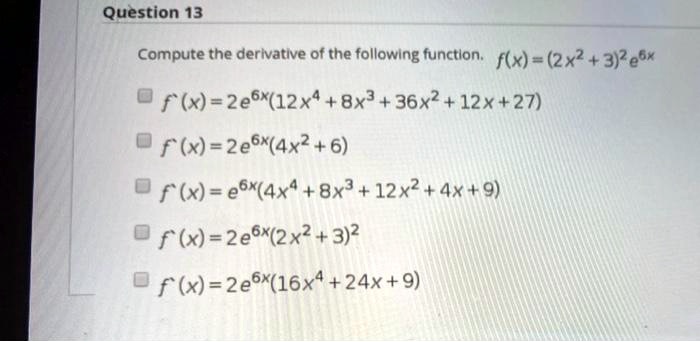 Question 13
Compute the derivative of the following function. f(x) = (2x^2 + 3)^2 e^6x
f'(x) = 2e^6x(12x^4 + 8x^3 + 36x^2 + 12x + 27)
f'(x) = 2e^6x(4x^2 + 6)
f'(x) = e^6x(4x^4 + 8x^3 + 12x^2 + 4x + 9)
f'(x) = 2e^6x(2x^2 + 3)^2
f'(x) = 2e^6x(16x^4 + 24x + 9)