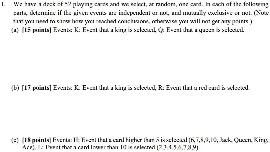 1. We have a deck of 52 playing cards and we select, at random, one card. In each of the following parts, determine if the given events are independent or not, and mutually exclusive or not. (Note that you need to show how you reached conclusions, otherwise you will not get any points.)
(a) [15 points] Events: K: Event that a king is selected, Q: Event that a queen is selected.
(b) [17 points] Events: K: Event that a king is selected, R: Event that a red card is selected.
(c) [18 points] Events: H: Event that a card higher than 5 is selected (6,7,8,9,10, Jack, Queen, King, Ace), L: Event that a card lower than 10 is selected (2,3,4,5,6,7,8,9).