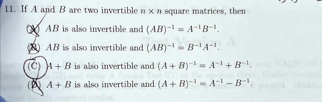 11. If A and B are two invertible n x n square matrices, then
AB is also invertible and (AB)^-1 = A^-1B^-1.
AB is also invertible and (AB)^-1 = B^-1A^-1.
A + B is also invertible and (A + B)^-1 = A^-1 + B^-1.
A + B is also invertible and (A + B)^-1 = A^-1 - B^-1.
