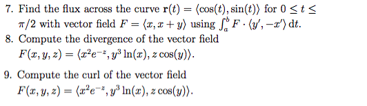 7. Find the flux across the curve ( mathbfr(t)=langlecos (t), sin (t)angle ) for ( 0 leq t leq ) ( pi / 2 ) with vector field ( F=langle x, x+yangle ) using ( inta^b F cdotleftlangle y^prime,-x^primeightangle mathrmd t ).
8. Compute the divergence of the vector field
[
F(x, y, z)=leftlangle x^2 e^-z, y^3 ln (x), z cos (y)ightangle .
]
9. Compute the curl of the vector field
[
F(x, y, z)=leftlangle x^2 e^-z, y^3 ln (x), z cos (y)ightangle .
]