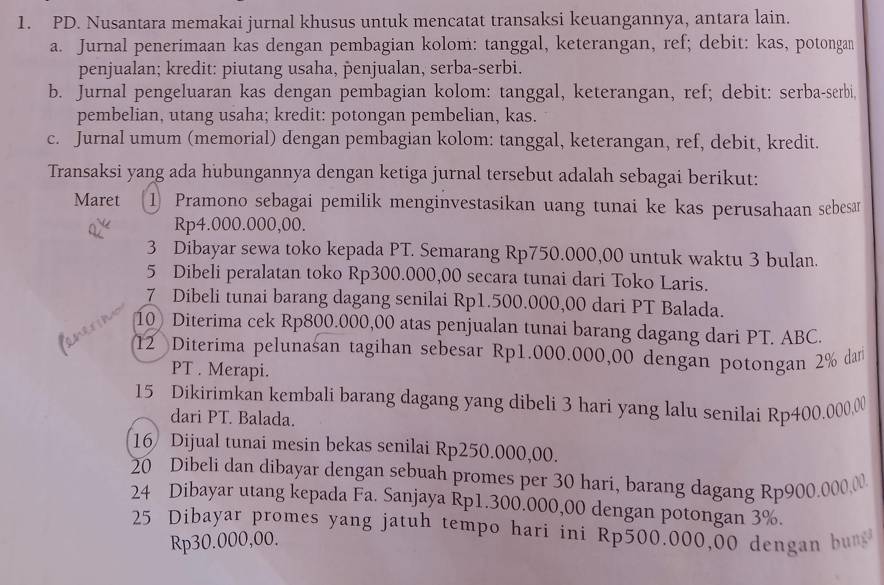 1. PD. Nusantara memakai jurnal khusus untuk mencatat transaksi keuangannya, antara lain.
a. Jurnal penerimaan kas dengan pembagian kolom: tanggal, keterangan, ref; debit: kas, potongan penjualan; kredit: piutang usaha, p?enjualan, serba-serbi.
b. Jurnal pengeluaran kas dengan pembagian kolom: tanggal, keterangan, ref; debit: serba-serbi, pembelian, utang usaha; kredit: potongan pembelian, kas.
c. Jurnal umum (memorial) dengan pembagian kolom: tanggal, keterangan, ref, debit, kredit.
Transaksi yang ada hubungannya dengan ketiga jurnal tersebut adalah sebagai berikut:
Maret (1) Pramono sebagai pemilik menginvestasikan uang tunai ke kas perusahaan sebesar Rp4.000.000,00.
3 Dibayar sewa toko kepada PT. Semarang Rp750.000,00 untuk waktu 3 bulan.
5 Dibeli peralatan toko Rp300.000,00 secara tunai dari Toko Laris.
7 Dibeli tunai barang dagang senilai Rp1.500.000,00 dari PT Balada.
10 Diterima cek Rp800.000,00 atas penjualan tunai barang dagang dari PT. ABC.
(12) Diterima pelunasan tagihan sebesar Rp 1.000 .000,00 dengan potongan 2 % dari PT. Merapi.
15 Dikirimkan kembali barang dagang yang dibeli 3 hari yang lalu senilai Rp400.000,00 dari PT. Balada.
(16) Dijual tunai mesin bekas senilai Rp250.000,00.
20 Dibeli dan dibayar dengan sebuah promes per 30 hari, barang dagang Rp 900.000,00
24 Dibayar utang kepada Fa. Sanjaya Rp1.300.000,00 dengan potongan 3%.
25 Dibayar promes yang jatuh tempo hari ini Rp500.000,00 dengan bunt? Rp30.000,00.