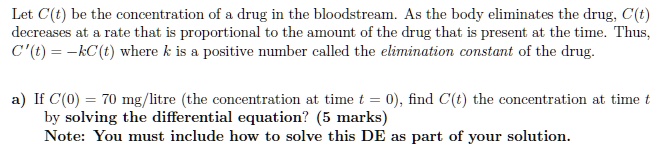 Let C(t) be the concentration of a drug in the bloodstream. As the body eliminates the drug, C(t) decreases at a rate that is proportional to the amount of the drug that is present at the time. Thus, C'(t) = -kC(t) where k is a positive number called the elimination constant of the drug.

a) If C(0) = 70 mg/litre (the concentration at time t = 0), find C(t) the concentration at time t by solving the differential equation? (5 marks)
Note: You must include how to solve this DE as part of your solution.