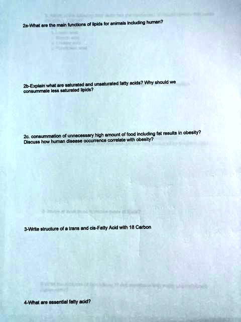2a-What are the main functions of lipids for animals including human?
2b-Explain what are saturated and unsaturated fatty acids? Why should we
consummate less saturated lipids?
2c. consummation of unnecessary high amount of food including fat results in obesity?
Discuss how human disease occurrence correlate with obesity?
3-Write structure of a trans and cis-Fatty Acid with 18 Carbon
4-What are essential fatty acid?