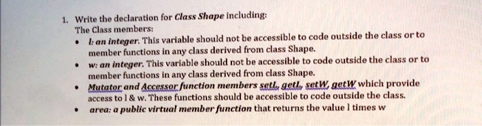1. Write the declaration for Class Shape including:
The Class members:

    
  * l: an integer. This variable should not be accessible to code outside the class or to member functions in any class derived from class Shape.
    
  * w: an integer. This variable should not be accessible to code outside the class or to member functions in any class derived from class Shape.
    
  * Mutator and Accessor function members setl, getl, setW, getW which provide access to l     w. These functions should be accessible to code outside the class.
    
  * area: a public virtual member function that returns the value l times w

