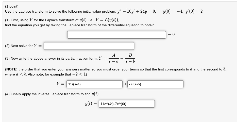 Use the Laplace transform to solve the following initial value problem: y” - 10y' + 24y = 0, y(0) = -4, y'(0) = 2
(1) First, using Y for the Laplace transform of y(t), i.e., Y = L(y(t)),
find the equation you get by taking the Laplace transform of the differential equation to obtain
= 0
(2) Next solve for Y =
(3) Now write the above answer in its partial fraction form, Y = A/(s - a) + B/(s - b)
(NOTE: the order that you enter your answers matter so you must order your terms so that the first corresponds to a and the second to b,
where a < b. Also note, for example that -2 < 1)
Y = 11/(s-4) + -7/(s-6)
(4) Finally apply the inverse Laplace transform to find y(t)
y(t) = 11e^(4t)-7e^(6t)
