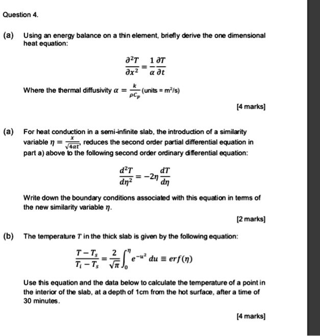 Question 4.
(a) Using an energy balance on a thin element, briefly derive the one dimensional
heat equation:
(∂^2 T)/(∂ x^2) = (1)/(α)(∂ T)/(∂ t)
k
Where the thermal diffusivity α = (k)/(ρ Cp) (units = m²/s)
[4 marks]
x
(a) For heat conduction in a semi-infinite slab, the introduction of a similarity
variable η = (x)/(√(4α t)), reduces the second order partial differential equation in
part a) above to the following second order ordinary differential equation:
(d^2T)/(dη^2) = -2η(dT)/(dη) 
Write down the boundary conditions associated with this equation in terms of
the new similarity variable η.
[2 marks]
(b) The temperature T in the thick slab is given by the following equation:
(T - Ts)/(Ti - Ts) = (2)/(√(π))∫0^η e^-u^2 du = erf(η)
Use this equation and the data below to calculate the temperature of a point in
the interior of the slab, at a depth of 1cm from the hot surface, after a time of
30 minutes.
[4 marks]