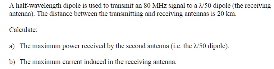 SOLVED: A half-wavelength dipole is used to transmit an 80 MHz signal to a  /50 dipole (the receiving antenna). The distance between the transmitting  and receiving antennas is 20 km. Calculate: a)The