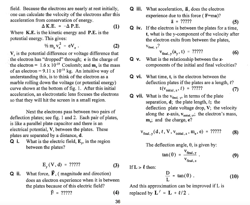 field. Because the electrons are nearly at rest initially, one can calculate the velocity of the electrons after this acceleration from conservation of energy.
? K.E. = -? P.E. (1)
Where K.E. is the kinetic energy and P.E. is the potential energy. This gives:
½ me vz^2 = eVz . (2)
Vz is the potential difference or voltage difference that the electron has “dropped” through; e is the charge of the electron = 1.6 x 10?¹? Coulomb; and me is the mass of an electron = 9.11 x 10?³¹ kg. An intuitive way of understanding this, is to think of the electron as a marble rolling down the voltage (or potential energy) curve shown at the bottom of fig. 1. After this initial acceleration, an electrostatic lens focuses the electrons so that they will hit the screen in a small region.

Next the electrons pass between two pairs of deflection plates; see fig. 1 and 2. Each pair of plates, is like a parallel plate capacitor and there is an electrical potential, V, between the plates. These plates are separated by a distance, d.
Q i. What is the electric field, Ey, in the region between the plates?
Ey(V, d) = ????? (3)
Q ii. What force, F?, (magnitude and direction) does an electron experience when it is between the plates because of this electric field?
F? = ????? (4)

Q iii. What acceleration, a?, does the electron experience due to this force (F=ma)?
a? = ????? (5)
Q iv. If the electron is between the plates for a time, t, what is the y-component of the velocity after the electron exits from between the plates,
vfinal, y?
vfinal, y(ay, t) = ????? (6)
Q v. What is the relationship between the z-components of the initial and final velocities?
Q vi. What time, t, is the electron between the deflection plates if the plates are a length, ??
t(vinitial, z, ?) = ????? (7)
Q vii. What is the vfinal, y, in terms of the plate separation, d; the plate length, ?; the deflection plate voltage drop, V; the velocity along the z-axis, vinitial, z; the electron’s mass, me; and the charge, e?
vfinal, y(d, ?, V, vinitial, z, me, e) = ????? (8)

The deflection angle, ?, is given by:
tan(?) = vfinal, y / vfinal, z (9)
If L >> ? then:
D/L ? tan(?) . (10)
And this approximation can be improved if L is replaced by L' = L + ?/2 .
