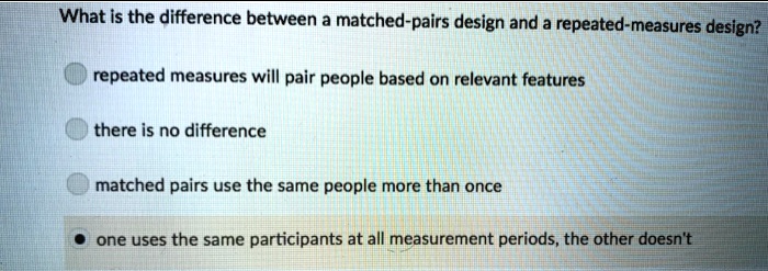 What is the difference between a matched-pairs design and a repeated-measures design?
repeated measures will pair people based on relevant features
there is no difference
matched pairs use the same people more than once
one uses the same participants at all measurement periods, the other doesn't