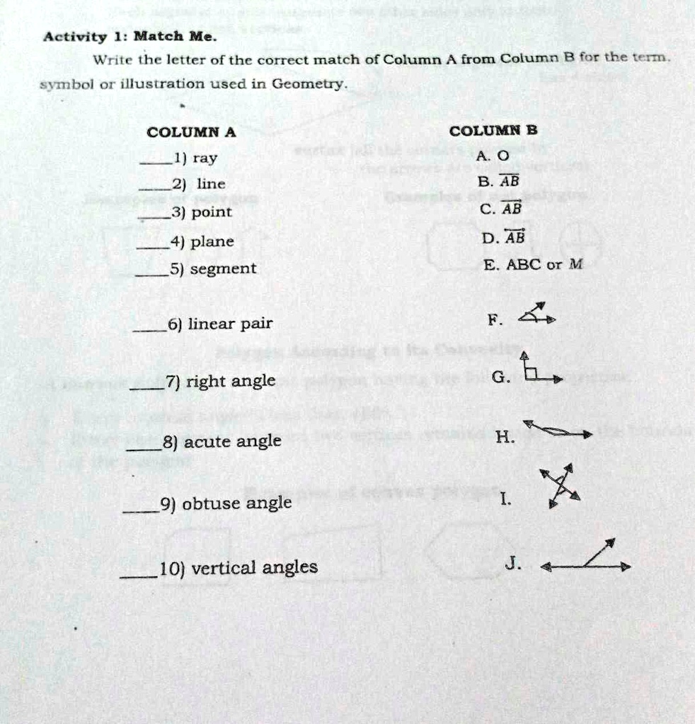 Activity 1: Match Me.
Write the letter of the correct match of Column A from Column B for the term,
symbol or illustration used in Geometry.

COLUMN A
1) ray
2) line
3) point
4) plane
5) segment

6) linear pair

7) right angle

8) acute angle

9) obtuse angle

10) vertical angles

COLUMN B
A. O
B. AB
C. AB
D. AB
E. ABC or M

F.
G.
H.
I.
J.