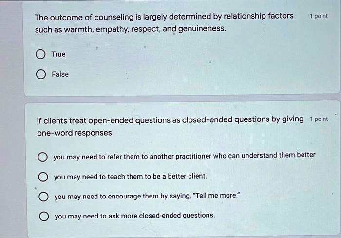 The outcome of counseling is largely determined by relationship factors such as warmth, empathy, respect, and genuineness.

True
False

If clients treat open-ended questions as closed-ended questions by giving one-word responses

you may need to refer them to another practitioner who can understand them better
you may need to teach them to be a better client.
you may need to encourage them by saying, "Tell me more."
you may need to ask more closed-ended questions.