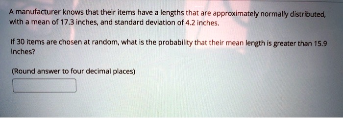 A manufacturer knows that their items have a lengths that are approximately normally distributed, with a mean of 17.3 inches, and standard deviation of 4.2 inches.

If 30 items are chosen at random, what is the probability that their mean length is greater than 15.9 inches?

(Round answer to four decimal places)
