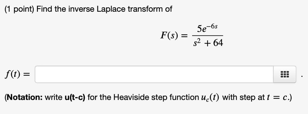 Find the inverse Laplace transform of
F(s) = frac5e^-6ss^2 + 64
f(t) = 
(Notation: write u(t-c) for the Heaviside step function uc(t) with step at t = c.)