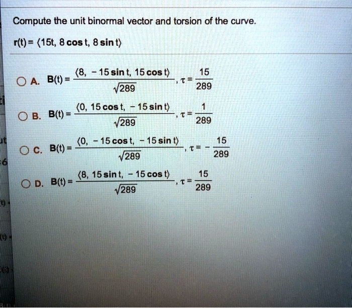 Compute the unit binormal vector and torsion of the curve.
r(t) = <15t, 8 cos t, 8 sin t>
A. B(t) = <8, -15 sin t, 15 cos t> / sqrt(289), tau = 15/289
B. B(t) = <0, 15 cos t, -15 sin t> / sqrt(289), tau = 1/289
C. B(t) = <0, -15 cos t, -15 sin t> / sqrt(289), tau = -15/289
D. B(t) = <8, 15 sin t, -15 cos t> / sqrt(289), tau = 15/289