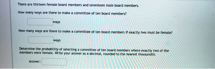 There are thirteen female board members and seventeen male board members.
How many ways are there to make a committee of ten board members?
ways
How many ways are there to make a committee of ten board members if exactly two must be female?
ways
Determine the probability of selecting a committee of ten board members where exactly two of the members were female. Write your answer as a decimal, rounded to the nearest thousandth.
Answer:
