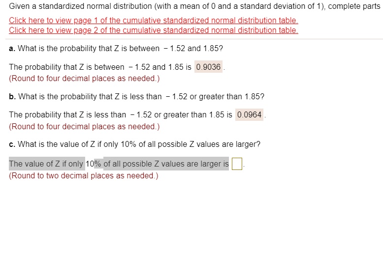 Given a standardized normal distribution (with a mean of 0 and a standard deviation of 1), complete parts

a. What is the probability that Z is between - 1.52 and 1.85?
The probability that Z is between - 1.52 and 1.85 is 0.9036 .
(Round to four decimal places as needed.)

b. What is the probability that Z is less than - 1.52 or greater than 1.85?
The probability that Z is less than - 1.52 or greater than 1.85 is 0.0964 .
(Round to four decimal places as needed.)

c. What is the value of Z if only 10% of all possible Z values are larger?
The value of Z if only 10% of all possible Z values are larger is .
(Round to two decimal places as needed.)