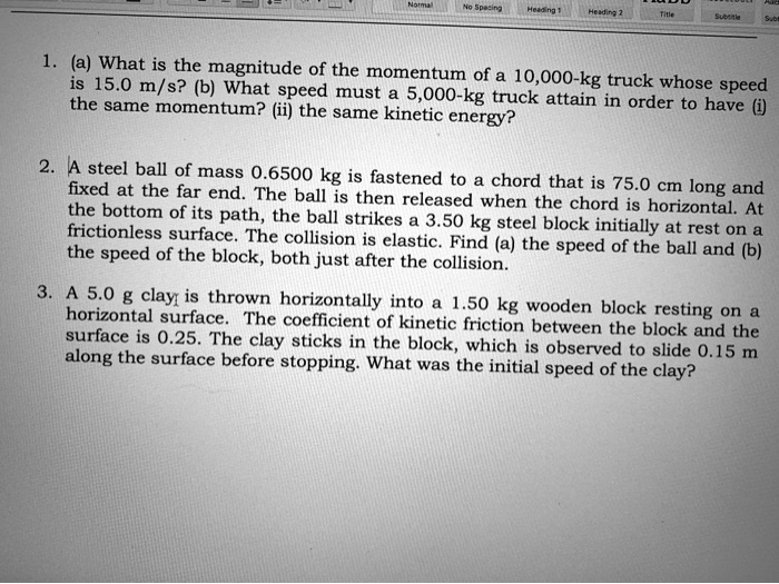 1. (a) What is the magnitude of the momentum of a 10,000-kg truck whose speed is 15.0 m/s? (b) What speed must a 5,000-kg truck attain in order to have (i) the same momentum? (ii) the same kinetic energy?

2. A steel ball of mass 0.6500 kg is fastened to a chord that is 75.0 cm long and fixed at the far end. The ball is then released when the chord is horizontal. At the bottom of its path, the ball strikes a 3.50 kg steel block initially at rest on a frictionless surface. The collision is elastic. Find (a) the speed of the ball and (b) the speed of the block, both just after the collision.

3. A 5.0 g clay is thrown horizontally into a 1.50 kg wooden block resting on a horizontal surface. The coefficient of kinetic friction between the block and the surface is 0.25. The clay sticks in the block, which is observed to slide 0.15 m along the surface before stopping. What was the initial speed of the clay?