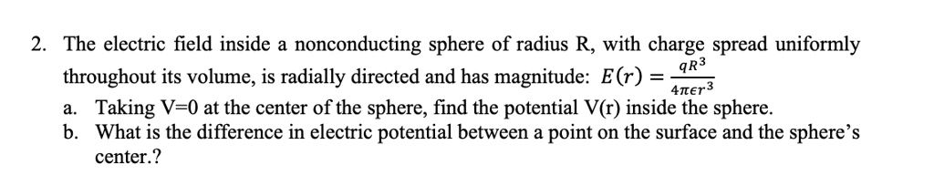 2. The electric field inside a nonconducting sphere of radius R, with charge spread uniformly throughout its volume, is radially directed and has magnitude: E(r) = qR^3 / 4??r^3
a. Taking V=0 at the center of the sphere, find the potential V(r) inside the sphere.
b. What is the difference in electric potential between a point on the surface and the sphere's center.?