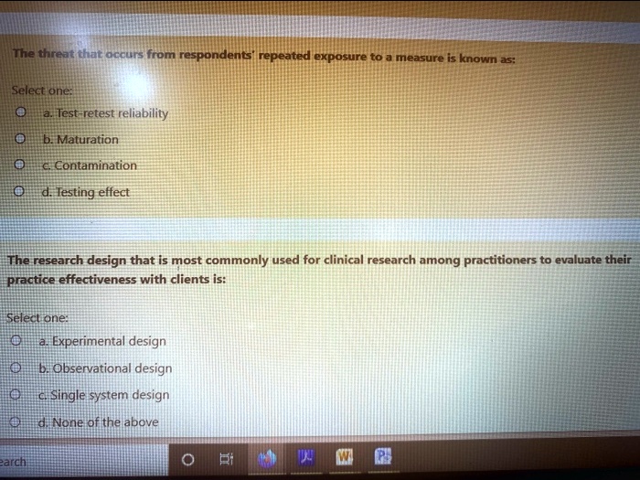 The threat that occurs from respondents' repeated exposure to a measure is known as:
Select one:
a. Test-retest reliability
b. Maturation
c. Contamination
d. Testing effect
The research design that is most commonly used for clinical research among practitioners to evaluate their practice effectiveness with clients is:
Select one:
a. Experimental design
b. Observational design
c. Single system design
d. None of the above