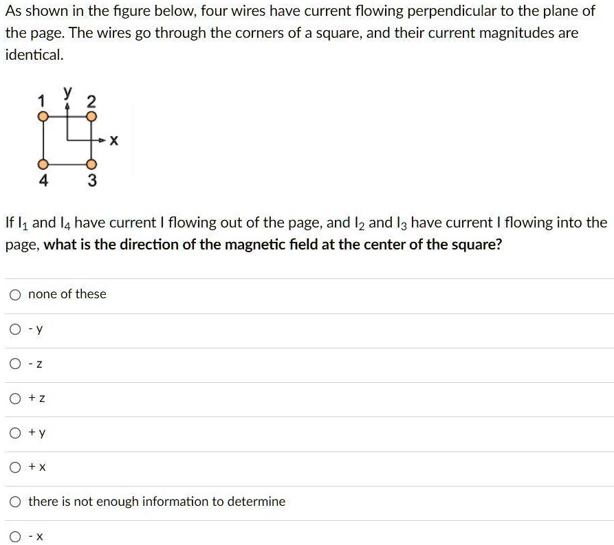 As shown in the figure below, four wires have current flowing perpendicular to the plane of the page. The wires go through the corners of a square, and their current magnitudes are identical.

If I1 and I4 have current I flowing out of the page, and I2 and I3 have current I flowing into the page, what is the direction of the magnetic field at the center of the square?

none of these
- y
- z
+ z
+ y
+ x
there is not enough information to determine
- x