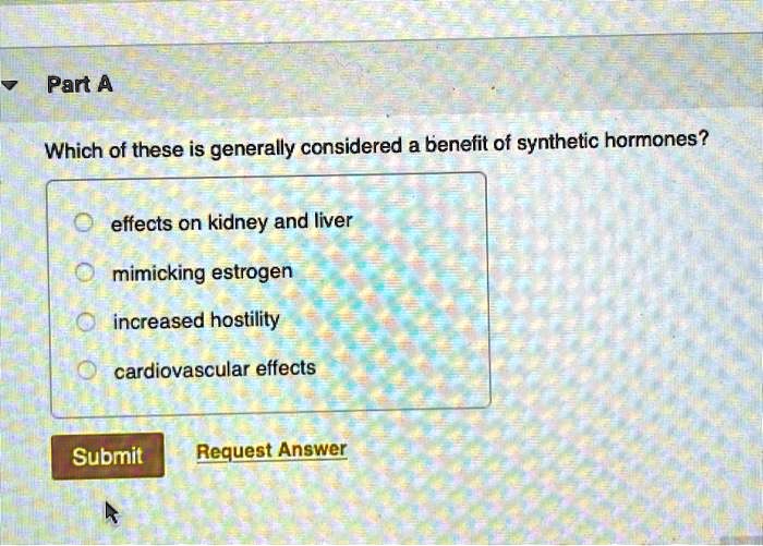 Which of these is generally considered a benefit of synthetic hormones?

effects on kidney and liver
mimicking estrogen
increased hostility
cardiovascular effects