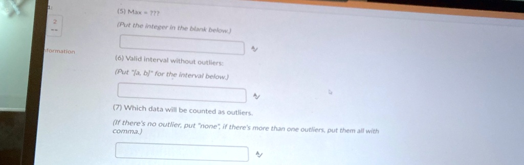 (5) Max = ???
(Put the integer in the blank below.)
(6) Valid interval without outliers:
(Put "[a, b]" for the interval below.)
(7) Which data will be counted as outliers.
(If there's no outlier, put "none", if there's more than one outliers, put them all with
comma.)
