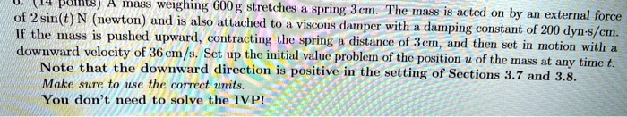 points) A mass weighing 600 g stretches a spring 3 cm. The mass is acted on by an external force of 2 sin(t) N (newton) and is also attached to a viscous damper with a damping constant of 200 dyn-s/cm. If the mass is pushed upward, contracting the spring a distance of 3cm, and then set in motion with a downward velocity of 36 cm/s. Set up the initial value problem of the position u of the mass at any time t. Note that the downward direction is positive in the setting of Sections 3.7 and 3.8. Make sure to use the correct units. You don't need to solve the IVP!