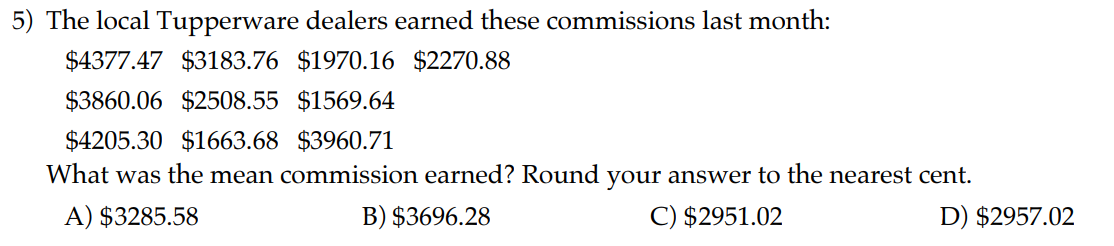 5) The local Tupperware dealers earned these commissions last month:
4377.473183.76 1970.162270.88
3860.062508.55 1569.644205.30 1663.683960.71
What was the mean commission earned? Round your answer to the nearest cent.
A) 3285.58
B)3696.28
C) 2951.02
D)2957.02