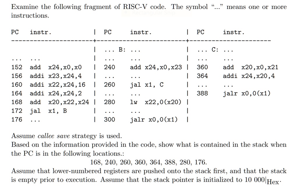 Examine the following fragment of RISC-V code. The symbol "..." means one or more instructions.

PC    instr.             |  PC    instr.             |  PC    instr.
————————-+—————————+————————-
                         |  ... B: ...               |  ... C: ...
...   ...                |  ...   ...                |  ...   ...
152   add  x24,x0,x0     |  240   add  x24,x0,x23    |  360   add  x20,x0,x21
156   addi x23,x24,4     |  ...   ...                |  364   addi x24,x20,4
160   addi x22,x24,16    |  260   jal  x1, C         |  ...   ...
164   addi x24,x24,2     |  ...   ...                |  388   jalr x0,0(x1)
168   add  x20,x22,x24    |  280   lw   x22,0(x20)    |
172   jal  x1, B         |  ...   ...                |
176   ...                |  300   jalr x0,0(x1)      |

Assume callee save strategy is used.
Based on the information provided in the code, show what is contained in the stack when the PC is in the following locations.:
168, 240, 260, 360, 364, 388, 280, 176.
Assume that lower-numbered registers are pushed onto the stack first, and that the stack is empty prior to execution. Assume that the stack pointer is initialized to 10 000|Hex.