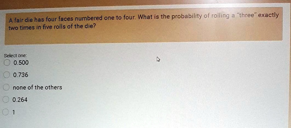 A fair die has four faces numbered one to four. What is the probability of rolling a "three" exactly two times in five rolls of the die?

Select one:
0.500
0.736
none of the others
0.264
1