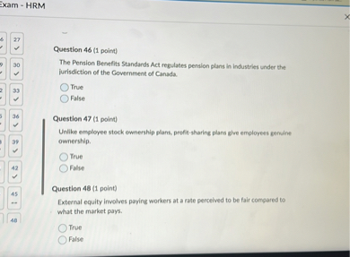Question 46 (1 point)
The Pension Benefits Standards Act regulates pension plans in industries under the jurisdiction of the Government of Canada.
True
False

Question 47 (1 point)
Unlike employee stock ownership plans, profit-sharing plans give employees genuine ownership.
True
False

Question 48 (1 point)
External equity involves paying workers at a rate perceived to be fair compared to what the market pays.
True
False
