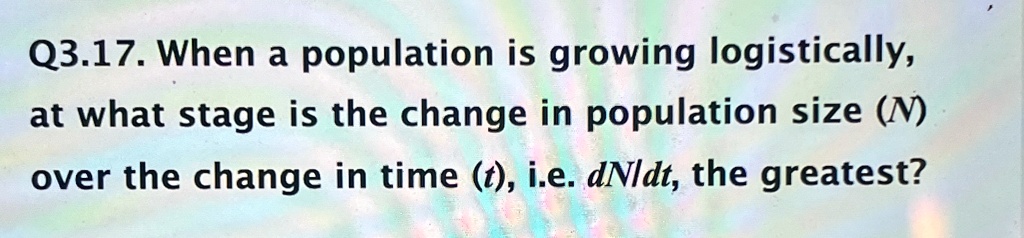 Q3.17. When a population is growing logistically,
at what stage is the change in population size (N)
over the change in time (t), i.e. (dN)/(dt), the greatest?
