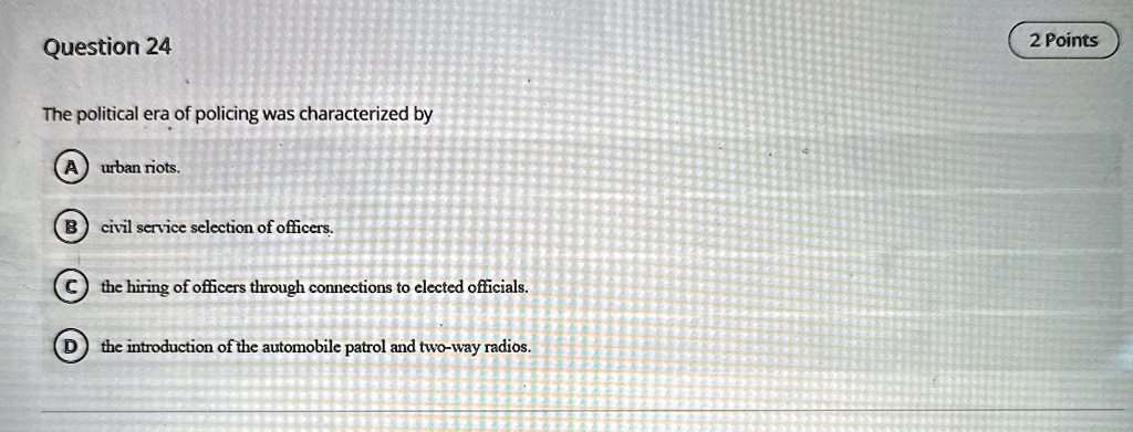 Question 24
The political era of policing was characterized by
A urban riots.
B civil service selection of officers.
C the hiring of officers through connections to elected officials.
D the introduction of the automobile patrol and two-way radios.
2 Points