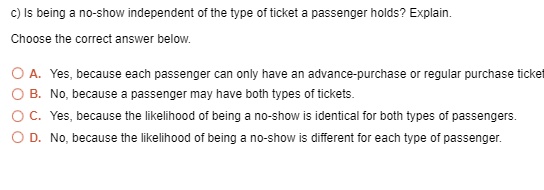 c) Is being a no-show independent of the type of ticket a passenger holds? Explain.

Choose the correct answer below.

A. Yes, because each passenger can only have an advance-purchase or regular purchase ticket.
B. No, because a passenger may have both types of tickets.
C. Yes, because the likelihood of being a no-show is identical for both types of passengers.
D. No, because the likelihood of being a no-show is different for each type of passenger.