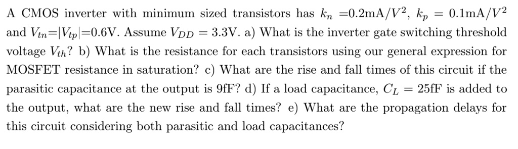 A CMOS inverter with minimum sized transistors has kn =0.2mA/V^2, kp = 0.1mA/V^2 and Vtn=|Vtp|=0.6V. Assume VDD = 3.3V. a) What is the inverter gate switching threshold voltage Vth? b) What is the resistance for each transistors using our general expression for MOSFET resistance in saturation? c) What are the rise and fall times of this circuit if the parasitic capacitance at the output is 9fF? d) If a load capacitance, CL = 25fF is added to the output, what are the new rise and fall times? e) What are the propagation delays for this circuit considering both parasitic and load capacitances?