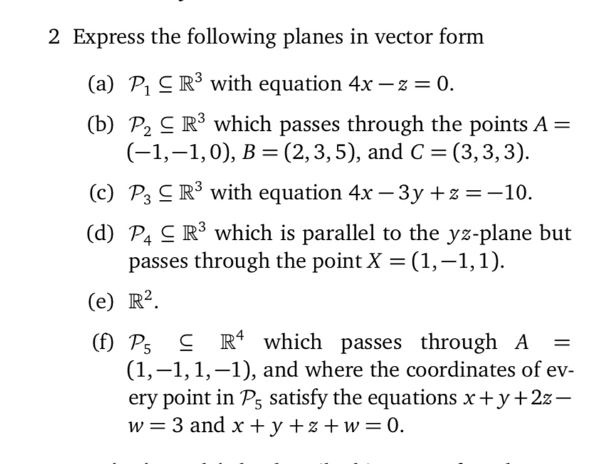 2 Express the following planes in vector form
(a) ?1 ? ?³ with equation 4x – z = 0.
(b) ?? ? ?³ which passes through the points A = (-1, -1, 0), B = (2, 3, 5), and C = (3, 3, 3).
(c) ?? ? ?³ with equation 4x – 3y + z = -10.
(d) ?? ? ?³ which is parallel to the yz-plane but passes through the point X = (1, -1, 1).
(e) ?².
(f) ?? ? ?? which passes through A = (1, -1, 1, -1), and where the coordinates of every point in ?? satisfy the equations x + y + 2z – w = 3 and x + y + z + w = 0.