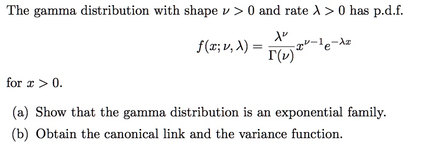The gamma distribution with shape u > 0 and rate lambda > 0 has p.d.f.
fraclambda^
uGamma(
u) x^
u - 1 e^-lambda x
for x > 0.
(a) Show that the gamma distribution is an exponential family.
(b) Obtain the canonical link and the variance function.