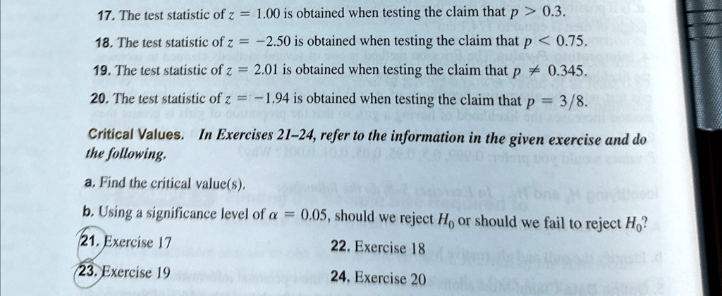 17. The test statistic of z = 1.00 is obtained when testing the claim that p > 0.3.
18. The test statistic of z = -2.50 is obtained when testing the claim that p < 0.75.
19. The test statistic of z = 2.01 is obtained when testing the claim that p ≠ 0.345.
20. The test statistic of z = -1.94 is obtained when testing the claim that p = 3/8.
Critical Values. In Exercises 21-24, refer to the information in the given exercise and do
the following.
a. Find the critical value(s).
b. Using a significance level of α = 0.05, should we reject H0 or should we fail to reject H0?
21. Exercise 17
23. Exercise 19
22. Exercise 18
24. Exercise 20