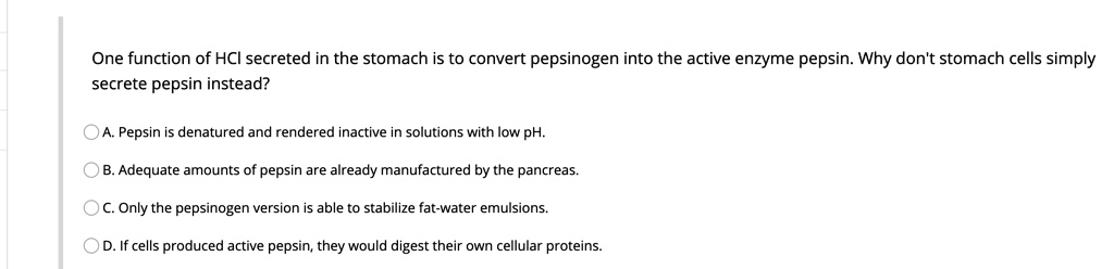 One function of HCI secreted in the stomach is to convert pepsinogen into the active enzyme pepsin. Why don't stomach cells simply secrete pepsin instead?
A. Pepsin is denatured and rendered inactive in solutions with low pH.
B. Adequate amounts of pepsin are already manufactured by the pancreas.
C. Only the pepsinogen version is able to stabilize fat-water emulsions.
D. If cells produced active pepsin, they would digest their own cellular proteins.