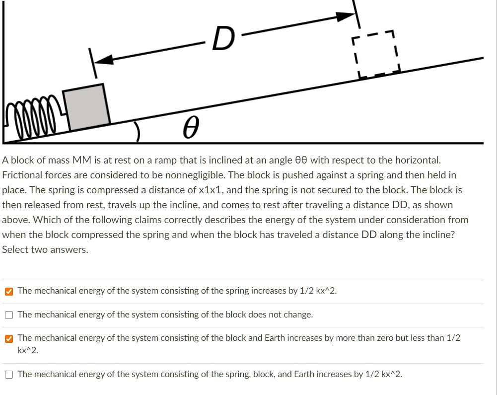 A block of mass M is at rest on a ramp that is inclined at an angle ? with respect to the horizontal. Frictional forces are considered to be nonnegligible. The block is pushed against a spring and then held in place. The spring is compressed a distance of x, and the spring is not secured to the block. The block is then released from rest, travels up the incline, and comes to rest after traveling a distance D, as shown above. Which of the following claims correctly describes the energy of the system under consideration from when the block compressed the spring and when the block has traveled a distance D along the incline? Select two answers.

The mechanical energy of the system consisting of the spring increases by 1/2 kx^2.
The mechanical energy of the system consisting of the block does not change.
The mechanical energy of the system consisting of the block and Earth increases by more than zero but less than 1/2 kx^2.
The mechanical energy of the system consisting of the spring, block, and Earth increases by 1/2 kx^2.