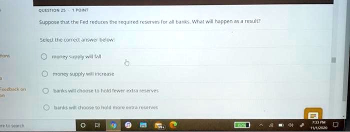Suppose that the Fed reduces the required reserves for all banks. What will happen as a result?
Select the correct answer below:
money supply will fall
money supply will increase
banks will choose to hold fewer extra reserves
banks will choose to hold more extra reserves