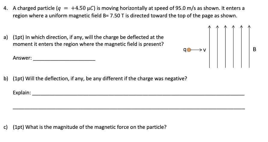 4. A charged particle (q = +4.50 µC) is moving horizontally at speed of 95.0 m/s as shown. It enters a region where a uniform magnetic field B= 7.50 T is directed toward the top of the page as shown.
a) (1pt) In which direction, if any, will the charge be deflected at the moment it enters the region where the magnetic field is present?
Answer:
b) (1pt) Will the deflection, if any, be any different if the charge was negative?
Explain:
c) (1pt) What is the magnitude of the magnetic force on the particle?