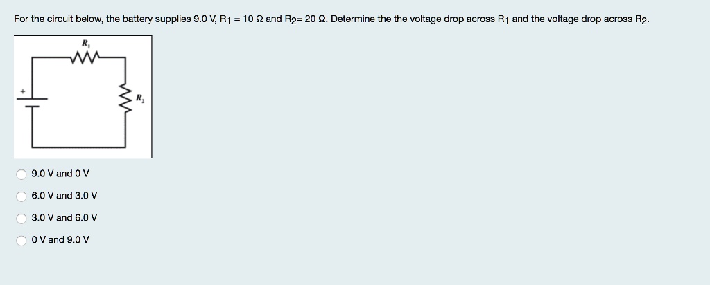 For the circuit below, the battery supplies 9.0 V, R1 = 10 ? and R2 = 20 ?. Determine the the voltage drop across R1 and the voltage drop across R2.
R1
R2
9.0 V and 0 V
6.0 V and 3.0 V
3.0 V and 6.0 V
0 V and 9.0 V