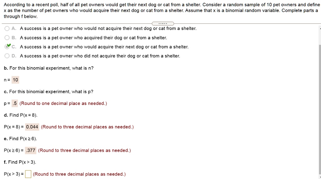 According to a recent poll, half of all pet owners would get their next dog or cat from a shelter. Consider a random sample of 10 pet owners and define x as the number of pet owners who would acquire their next dog or cat from a shelter. Assume that x is a binomial random variable. Complete parts a through f below.
A. A success is a pet owner who would not acquire their next dog or cat from a shelter.
B. A success is a pet owner who acquired their dog or cat from a shelter.
C. A success is a pet owner who would acquire their next dog or cat from a shelter.
D. A success is a pet owner who did not acquire their dog or cat from a shelter.
b. For this binomial experiment, what is n?
n = 10
c. For this binomial experiment, what is p?
p = .5 (Round to one decimal place as needed.)
d. Find P(x = 8).
P(x = 8) = 0.044 (Round to three decimal places as needed.)
e. Find P(x ? 6).
P(x ? 6) = .377 (Round to three decimal places as needed.)
f. Find P(x > 3).
P(x > 3) = (Round to three decimal places as needed.)