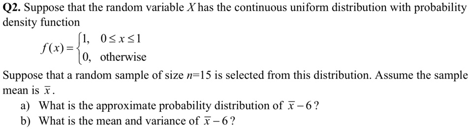 Q2. Suppose that the random variable X has the continuous uniform distribution with probability density function

    f(x) =  1,     0 ≤ x ≤ 1 
     0,    otherwise
Suppose that a random sample of size n=15 is selected from this distribution. Assume the sample mean is x̅.
a) What is the approximate probability distribution of x̅ - 6?
b) What is the mean and variance of x̅ - 6?